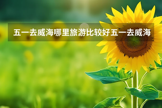 五一去威海哪里旅游比较好五一去威海哪里旅游比较好玩