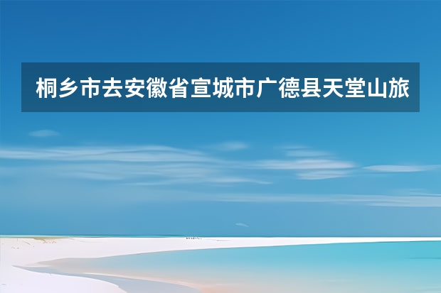 桐乡市去安徽省宣城市广德县天堂山旅游度假村有多少公里
