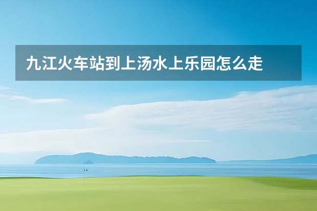 九江火车站到上汤水上乐园怎么走