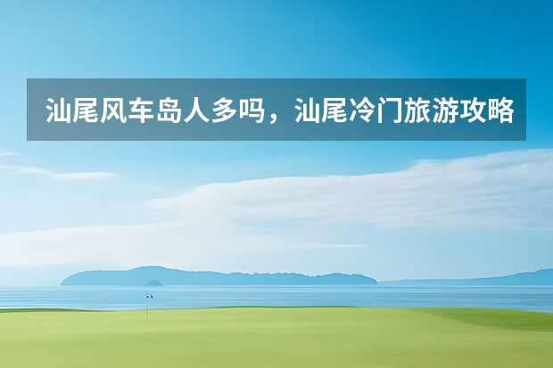 汕尾风车岛人多吗,汕尾冷门旅游攻略