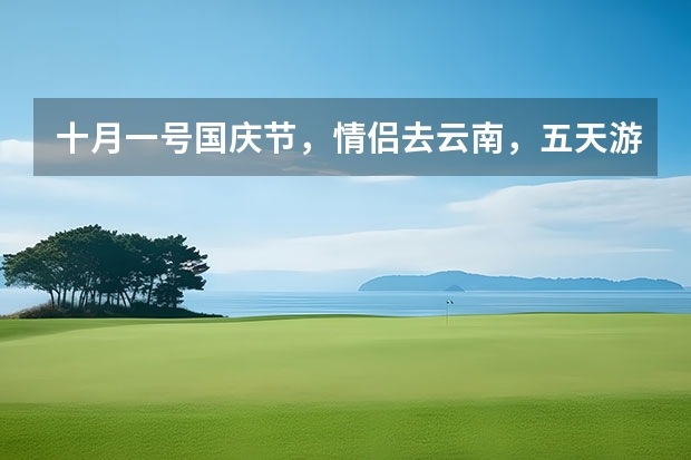 十月一号国庆节,情侣去云南,五天游,怎么一个路线,大概花多少钱?