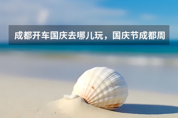 成都开车国庆去哪儿玩，国庆节成都周边旅游景区 国庆到底去哪玩?建议盲冲成都这些「耍法」