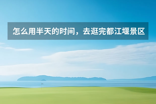 怎么用半天的时间，去逛完都江堰景区？