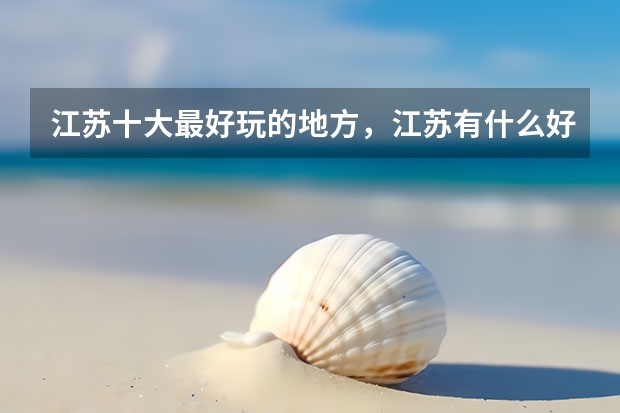 江苏十大最好玩的地方,江苏有什么好玩的地方旅游景点_江苏好玩的地方排行榜_江苏有什么好玩的地方