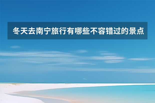 冬天去南宁旅行有哪些不容错过的景点推荐？