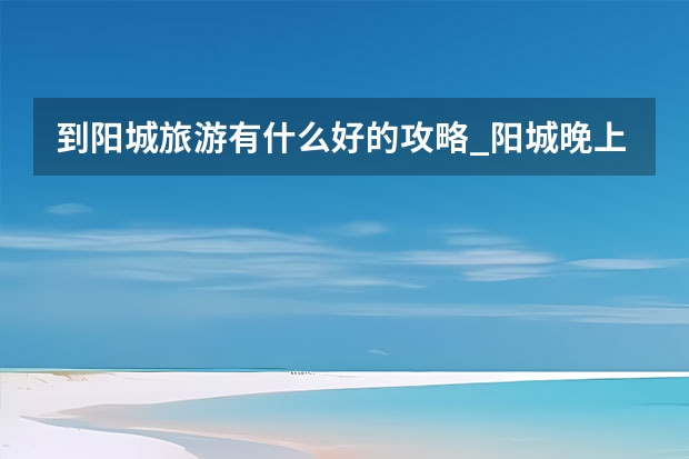 到阳城旅游有什么好的攻略_阳城晚上好玩的地方