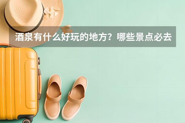 酒泉有什么好玩的地方？哪些景点必去？