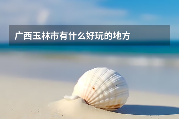 广西玉林市有什么好玩的地方