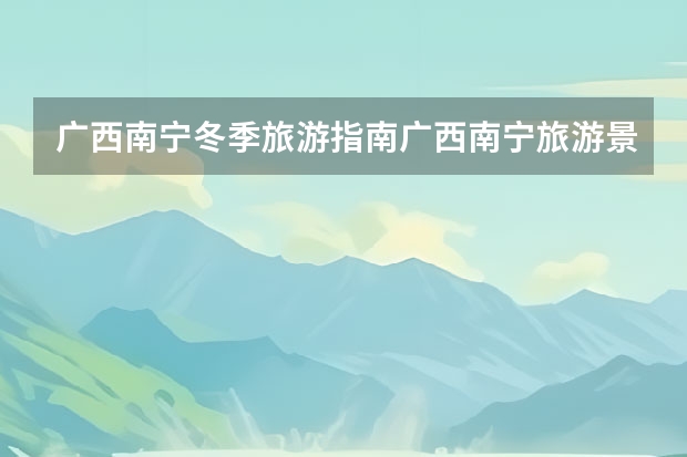 广西南宁冬季旅游指南广西南宁旅游景点指南(广西室内好玩的地方,柳州室内景区排名推荐)