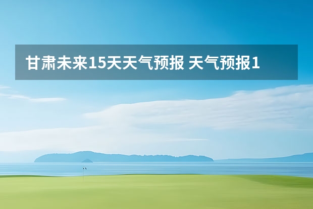 甘肃未来15天天气预报 天气预报15天查询