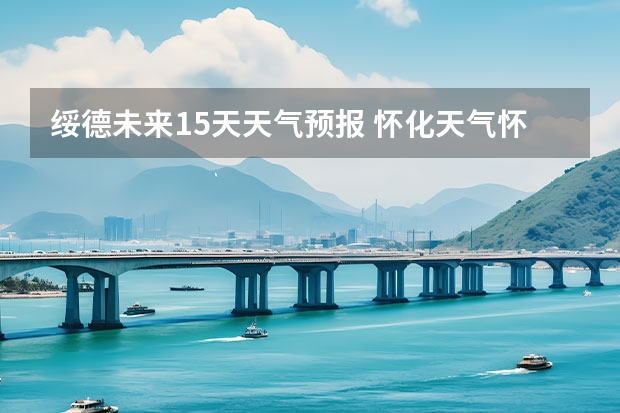 绥德未来15天天气预报 怀化天气怀化天气预报15天准确一览表