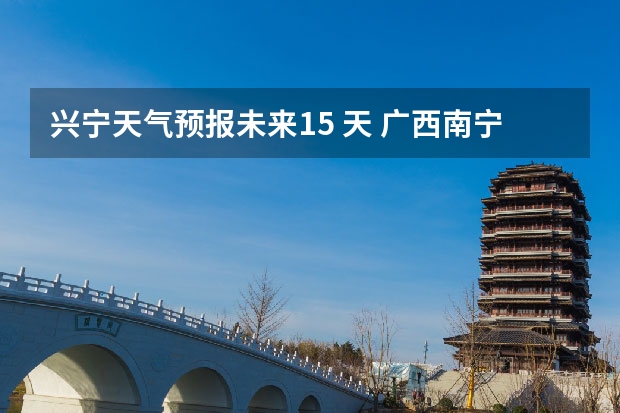 兴宁天气预报未来15 天 广西南宁兴宁区的天气怎样?