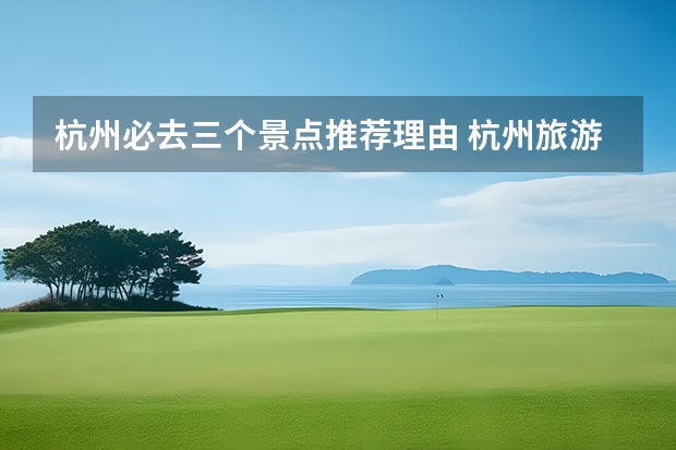 杭州必去三个景点推荐理由 杭州旅游必去的10个地方最值得去的地方推荐