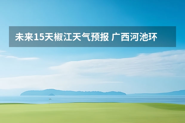 未来15天椒江天气预报 广西河池环江未来十天天气预报