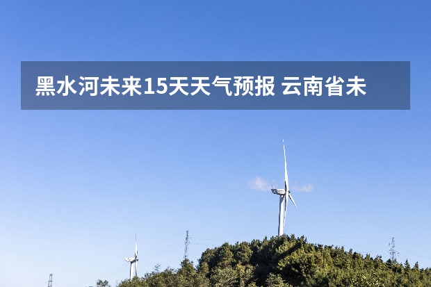 黑水河未来15天天气预报 云南省未来天气预报15天查询