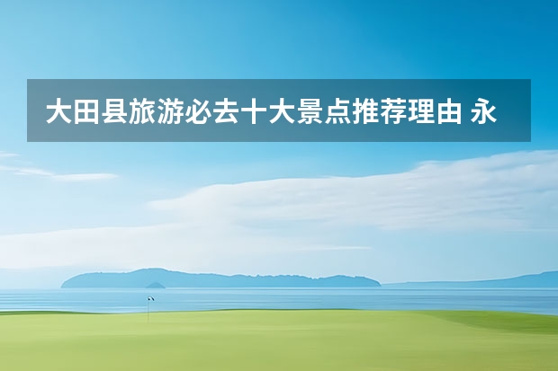 大田县旅游必去十大景点推荐理由 永安一日旅游景点介绍 永安游玩攻略