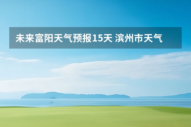 未来富阳天气预报15天 滨州市天气预报滨州市天气预报15天查询百度