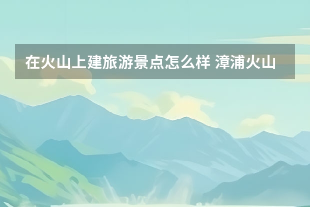 在火山上建旅游景点怎么样 漳浦火山岛旅游景点