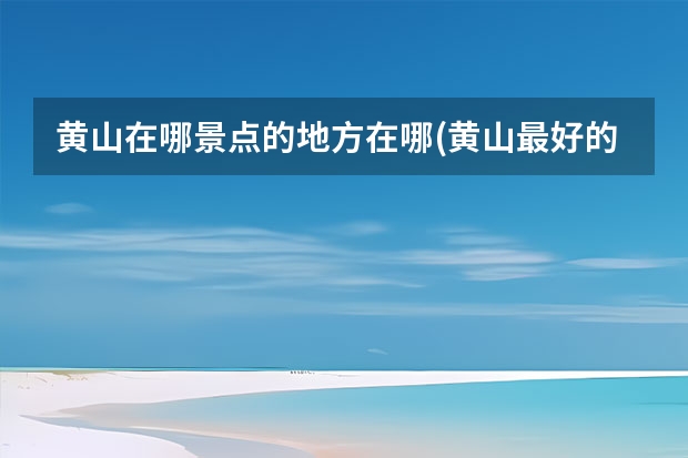 黄山在哪景点的地方在哪(黄山最好的景点在哪里) 黄山哪些景点比较累人(游黄山累吗