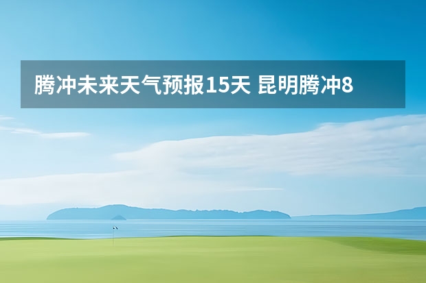 腾冲未来天气预报15天 昆明腾冲8月的天气情况