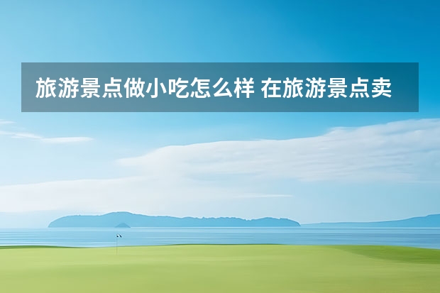 旅游景点做小吃怎么样 在旅游景点卖什么东西比较好