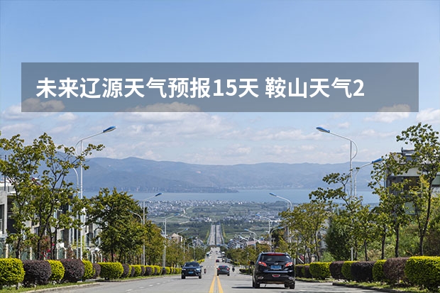 未来辽源天气预报15天 鞍山天气2345鞍山天气预报15天查询最新消息及行程