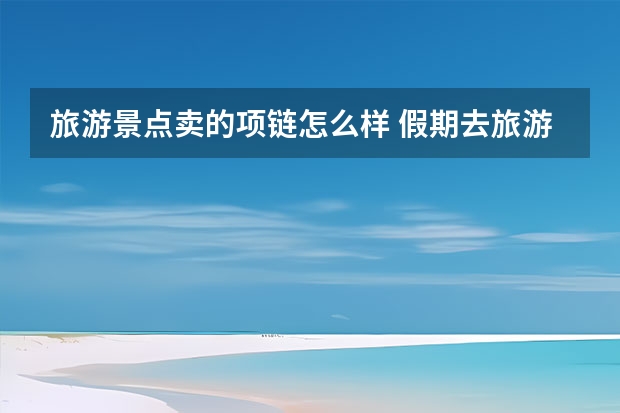 旅游景点卖的项链怎么样 假期去旅游景点，都买过哪些比较坑的纪念品？