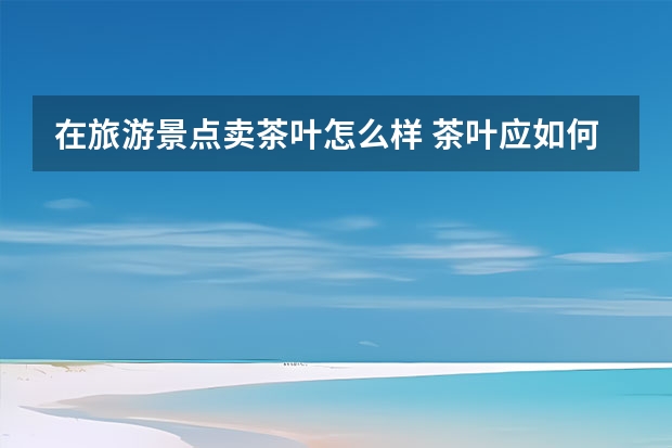 在旅游景点卖茶叶怎么样 茶叶应如何销售呢? 迷茫中...........................