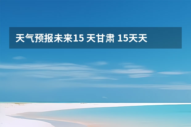 天气预报未来15 天甘肃 15天天气预报准确率多高