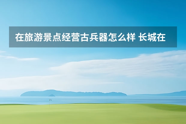 在旅游景点经营古兵器怎么样 长城在冷兵器的时代，都起到了什么作用，有什么影响？