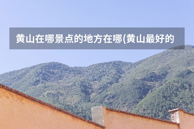 黄山在哪景点的地方在哪(黄山最好的景点在哪里) 黄山什么时候去最好