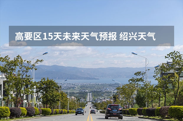 高要区15天未来天气预报 绍兴天气预报一周绍兴天气预报一周天气