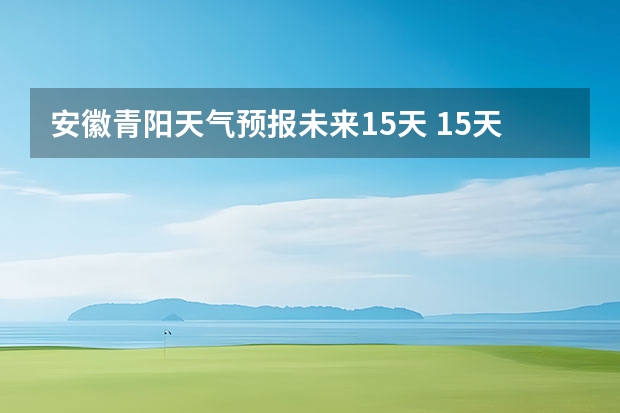 安徽青阳天气预报未来15天 15天天气预报准确率多高