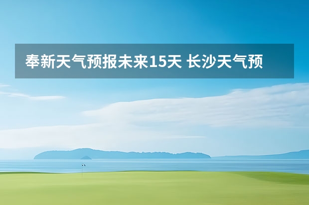 奉新天气预报未来15天 长沙天气预报长沙天气预报15天查询百度
