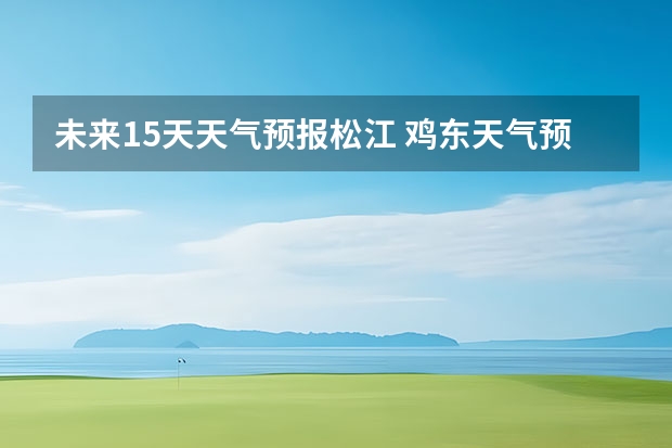 未来15天天气预报松江 鸡东天气预报鸡东天气预报未来15天
