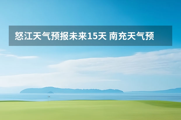 怒江天气预报未来15天 南充天气预报15天