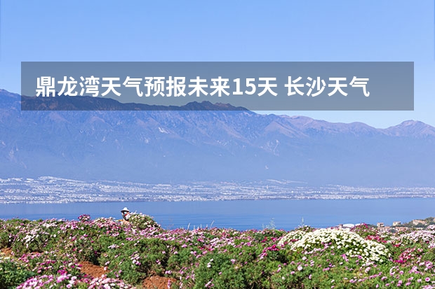 鼎龙湾天气预报未来15天 长沙天气预报长沙天气预报15天查询百度