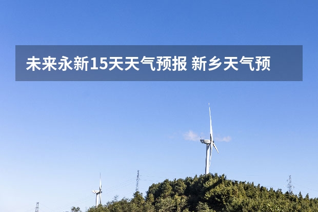 未来永新15天天气预报 新乡天气预报未来15天