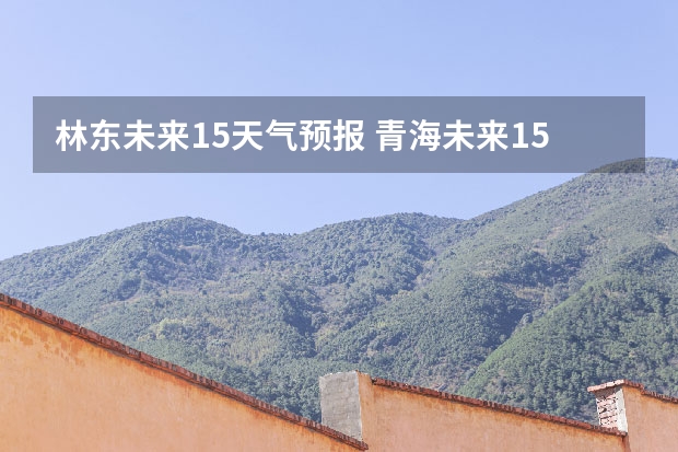 林东未来15天气预报 青海未来15天天气预报穿什么