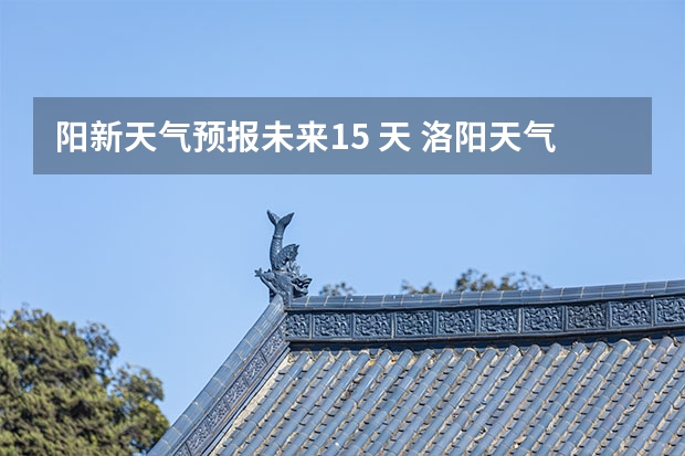 阳新天气预报未来15 天 洛阳天气预报一周洛阳天气预报一周15天查询一周