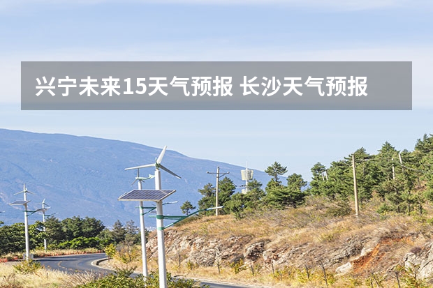 兴宁未来15天气预报 长沙天气预报长沙天气预报15天查询百度