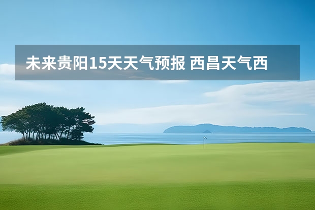 未来贵阳15天天气预报 西昌天气西昌天气预报15天查询百度泸沽湖