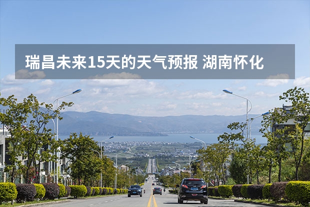 瑞昌未来15天的天气预报 湖南怀化天气预报湖南怀化天气预报15天准确一览表图片