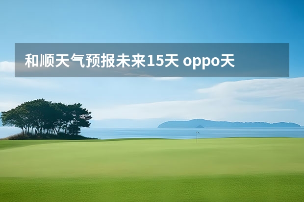 和顺天气预报未来15天 oppo天气怎么设置15天