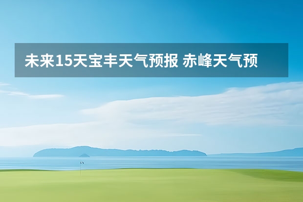 未来15天宝丰天气预报 赤峰天气预警赤峰天气预报15天查询最新消息