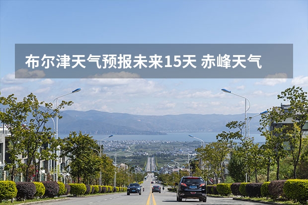 布尔津天气预报未来15天 赤峰天气预警赤峰天气预报15天查询最新消息