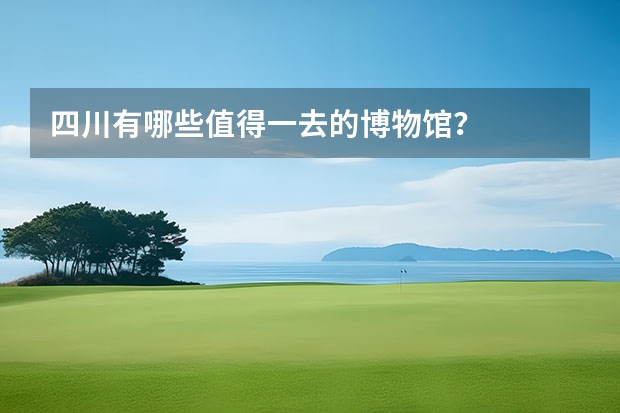 四川有哪些值得一去的博物馆？