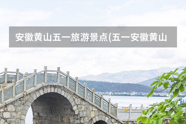 安徽黄山五一旅游景点(五一安徽黄山旅游景点攻略) 爬黄山哪些景点必去(黄山山上哪些景点必去)