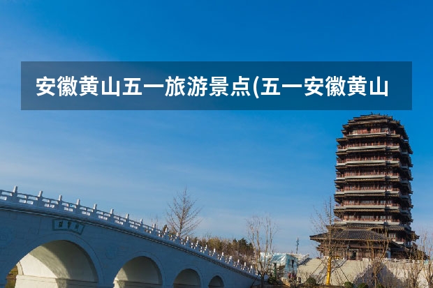 安徽黄山五一旅游景点(五一安徽黄山旅游景点攻略) 黄山北海主要景点(黄山北海景区有哪些)