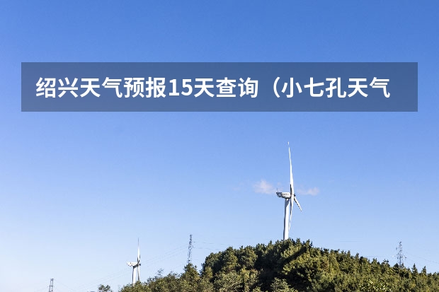 绍兴天气预报15天查询(小七孔天气15天查询一周)